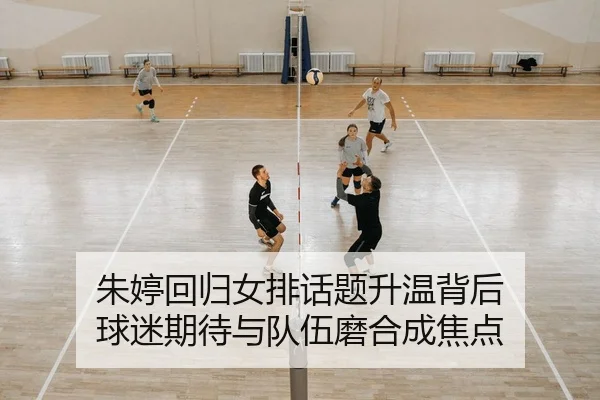 朱婷回归女排话题升温背后 球迷期待与队伍磨合成焦点